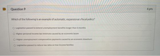 Question 9 6 pts Which of the following is an example of automatic, expansionary fiscal policy? O Legislation passed to exten