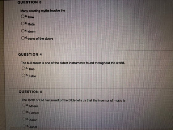 QUESTION 3 Many courting myths involve the O a bow Ob-flute Oc drum Od none of the above QUESTION 4 The bull-roarer is one of the oldest instruments found throughout the world. Oa Tue O b. False QUESTION 5 The Torah or Old Testament of the Bible tells us that the inventor of music is a. Moses O b. Gabriel c. Aaron d. Jubal