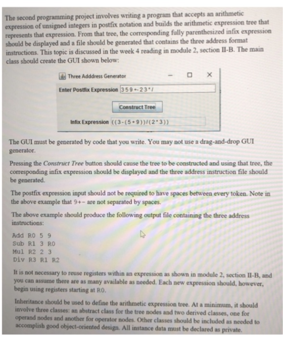 The second programming project involves writing a program that accepts an arithmetic xpression of unsigned integers in postfix notation and builds the arithmetic expression tree that epresents that expression. From that tree, the corresponding fully parenthesized infix expression should be displayed and a file should be generated that contains the three address format instructions. This topic is discussed in the week 4 reading in module 2, section II-B. The main class should create the GUI shown below Three Adddress Generator Enter Postfix Expression 359-23 Construct Tree Infix Expression ((3-(5 9))1(2 3)) The GUI must be generated by code that you write. You may not use a drag-and-drop GUI generator Pressing the Construct Tree button should cause the tree to be constructed and using that tree, the corresponding infix expression should be displayed and the three address instruction file should be generated. The postfix expression input should not be required to have spaces between every token. Note in the above example that 9+- are not separated by spaces. The above example should produce the following output file containing the three address instructions: Add RO 59 Sub R1 3 RO Mul R2 2 3 Div R3 R1 R2 It is not necessary to reuse registers within an expression as shown in module 2, section I1-B, and you can assume there are as many available as needed. Each new expression should, however, begin using registers starting at RO Inheritance should be used to define the arithmetic expression tree. At a minimum, it should involve three classes: an abstract class for the tree nodes and two derived classes, one for operand nodes and another for operator nodes. Other classes should be included as needed to accomplish good object-oriented design. All instance data must be declared as private.