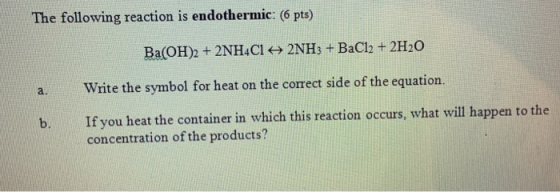 The following reaction is endothermic: (6 pts) Ba(OH)2 + 2NH4Cl + 2NH3 + BaCl2 + 2H2O Write the symbol for heat on the correc