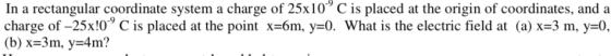 In a rectangular coordinate system a charge of 25x10 C is placed at the origin of coordinates, and a charge of-25x10-9 C is placed at the point-6m, y:0. What is the electric field at (a) x-3 m, y-0,