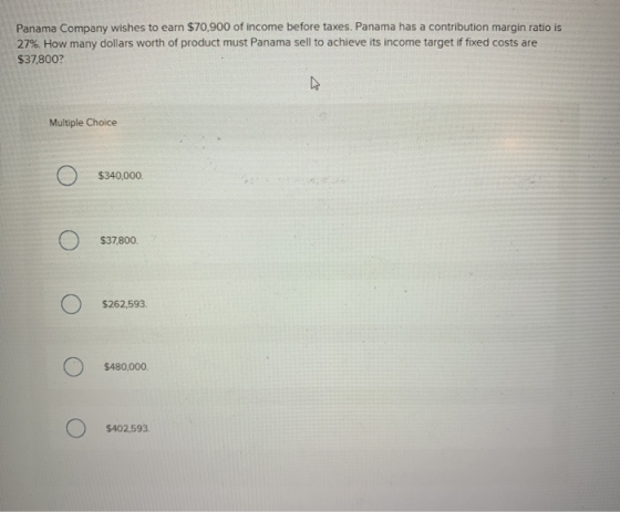 Panama Company wishes to earn $70,900 of income before taxes. Panama has a contribution margin ratio is 27%. How many dollars