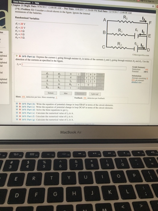 Chapter 21 Regin Date: 9/30/2017 12.00:00 AM -Due Date: l (7%)Problem 12: Consider a circuit shown inthe figure. Ignore the imal resistances of the batteries. 00 PM End Date: 1 R2 Randomized Varlables 12 v R. R3 50 R, E2, 12 ▲ 14% Part (a) Express the current ,, going through resistr R, in direction of the currents as specified in the figure ofthe amentsfgand ,,going enough mskir, R2 .nd RJ-Use te 1 2 Hints: 0% terms ofthe cituit elemen terms of the circuit elements. m ▲ 14% t (b) Writethe equation ofpotential dange in loop EBAF i - ▲ 14% Part (c) write the equation ofpotential change in lop DCAF ▲ 14% Part (d) Solve the three equations to get, ▲ 14% Part(e) Calculate the numerical value of,, in A. = ▲ 14% Part (n Calculate the numerical value of,in A. ▲ 14% Part(g) Calculate themamerical value of, in A. MacBook Air 888 a 5