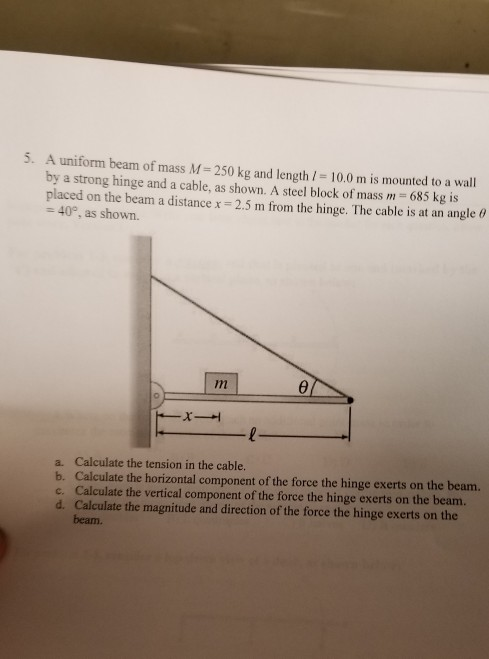 5. A uniform beam of mass M-250 kg and length / 10.0 m is mounted to a wall by a strong hinge and a cable, as shown. A steel block of mass m 685 kg is placed on the beam a distancex 2.5 m from the hinge. The cable is at an angle 6 400, as shown. 6/ a. Calculate the tension in the cable. b. Calculate the horizontal component of the force the hinge exerts on the beam. c. Calculate the vertical component of the force the hinge exerts on the beam. d. Calculate the magnitude and direction of the force the hinge exerts on the beam.