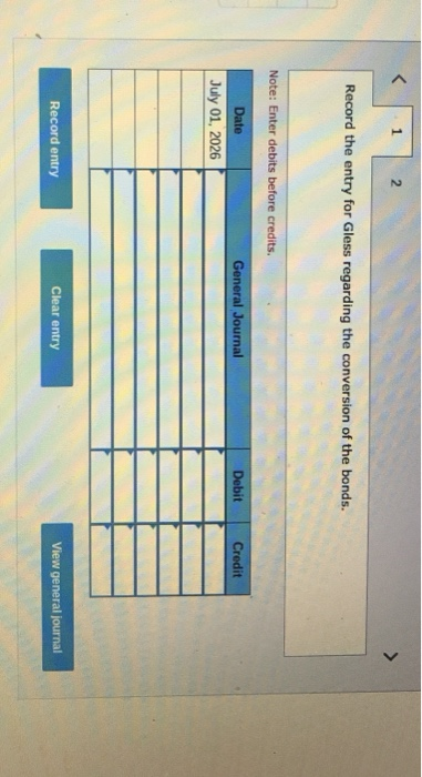 1 2 Record the entry for Gless regarding the conversion of the bonds. Note: Enter debits before credits. Date General Journal