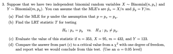 3. Suppose that we have two independent binomial random variablesXBinomial(n,pr) and Y~Binomial(m, p). You can assume that the MLEs are p X/n and py- Y/m. (a) Find the MLE for p under the assumption that pr -Py (b) Find the LRT statistic T for testing (c) Evaluate the value of this statistic if n 353, X 95, m 432, and Y 123. (d) Compare the answer from part (c) to a critical value from a x2 with one degree of freedom, and report what we would conclude from this test. (Use an α-0.05 level)