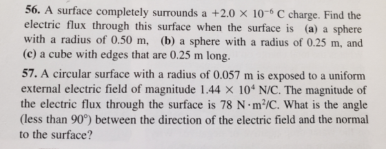 56. A surface completely surrounds a +2.0 × 10-6 C charge. Find the electric flux through this surface when the surface is (a) a sphere with a radius of 0.50 m, (b) a sphere with a radius of 0.25 m, and (c) a cube with edges that are 0.25 m long. 57. A circular surface with a radius of 0.057 m is exposed to a uniforrm external electric field of magnitude 1.44 × 104 N/C. The magnitude of the electric flux through the surface is 78 N m2/C. What is the angle (less than 90°) between the direction of the electric field and the normal to the surface?