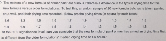 The makers of a new formula of primer paint are curious if there is a difference in the typical drying time for this new formula versus older formulations. To test this, a random sample of 20 new formula batches is taken, painted on a wall, and their drying time recorded. Below are the drying times (in hours) for each batch: 1.6 1.3 1.5 1.6 1.7 1.9 1.8 1.6 1.4 1.8 1.9 1.8 1.7 1.5 1.6 1.4 1.3 1.6 1.5 1.8 At the 0.02 significance level, can you conclude that the new formula of paint primer has a median drying time that is different from the older formulations median drying time of 1.5 hours?