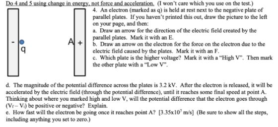 Do 4 and 5 using change in energy, not force and acceleration. (I wont care which you use on the test.) 4. An electron (marked as q) is held at rest next to the negative plate of parallel plates. If you havent printed this out, draw the picture to the left on your page, and then a. Draw an arrow for the direction of the electric field created by the parallel plates. Mark it with an E. +b. Draw an arrow on the electron for the force on the electron due to the electric field caused by the plates. Mark it with an F. c. Which plate is the higher voltage? Mark it with a High V. Then mark the other plate with a Low V d. The magnitude of the potential difference across the plates is 3.2 kV. After the electron is released, it will be accelerated by the electric field (through the potential difference), until it reaches some final speed at point A. Thinking about where you marked high and low V, will the potential difference that the electron goes through (Vr- Vi) be positive or negative? Explain. e. How fast will the electron be going once it reaches point A? [3.35x107 m/s] (Be sure to show all the steps, including anything you set to zero.)