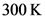 300 K
