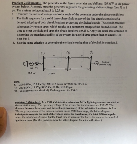 Problem 2 (50 points): The generator in the figure generates and delivers 150 MW to the power system below. At steady state the generator regulates the generating station voltage (bus 1) to pu. The system voltage at bus 3 is 1.05 pu. 1. Compute the internal voltage and rotor angle of the generator under the above conditions. 2. The fault sequence for a solid three-phase fault on any of the line circuits consists of a delayed tripping of both circuit breakers protecting the faulted circuit. The circuit breakers subsequently remain open, which results in a permanent outage of the faulted circuit. The time to clear the fault and open the circuit breakers is 0.25 s. Apply the equal area criterion to determine the transient stability of the system for a solid three-phase fault on circuit 1-2a near bus 1. Use the same criterion to determine the critical clearing time of the fault in question 2. 3. (infinite bus) G1 T1 13.8 kV 345 kV Data: G1: 200 MVA, 13.8 kv Yg, 60 Hz, 4 poles, X-0.25 pu, H-3.5s. TI: 200 MVA, l 3.8Yg-345 kV, 60 Hz, X-0.15 pu. TL (all segments are identical). Each segment: X- 150 2. Problem 3 (20 points): In a 138 kV distribution substation, MOV lightning arresters are used at the substation entry. The operating voltage of the arrester for impulse waves is 150 kV. The distance between the arrester and the bushings (terminals) of the substation transformer is 3 m The surge impedance of the incoming power line is 250 Ohms. Apply the lattice diagram technique to compute the crest of the voltage across the transformer, if a 5-kA 8/20-us impulse enters the substation. Assume that the travel time of waves of the line is the same as the speed of light in vacuum. (For this problem show the lattice diagram for a few reflections.)