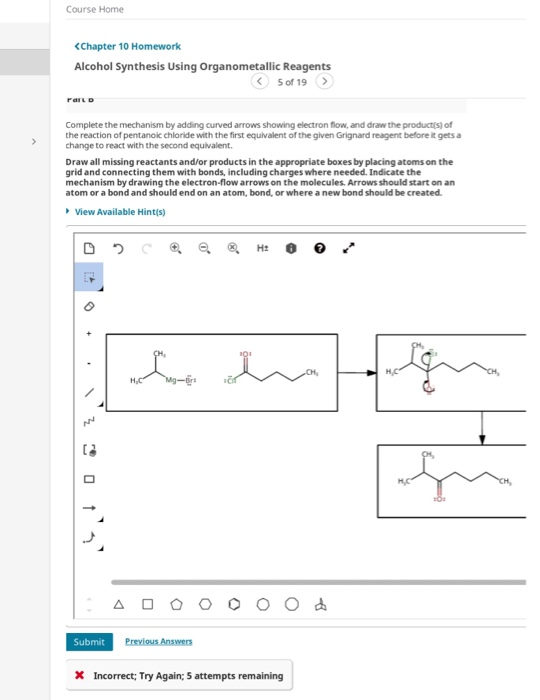Course Home <Chapter 10 Homework Alcohol Synthesis Using Organometallic Reagents 5 of 19 > Complete the mechanism by adding c