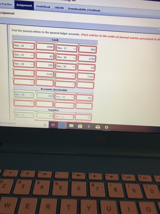 Practice Assignment Gradebook ORION Downloadable elextbook signment Post the journal entries to the general ledger accounts. (Post entries in Cash Nov. 16 2000 Nov. 17 V 900 Nov. 25 60 Nov. 30 1200 Nov. 29 ﹀ 100 Nov. 30 60 2160 2160 Accounts Receivable Nov. 30 300Nov. 30 300 Supplies 95 ere to sear 2 3 4 5 6