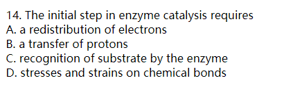 14. The initial step in enzyme catalysis requires A. a redistribution of electrons B. a transfer of protons C. recognition of