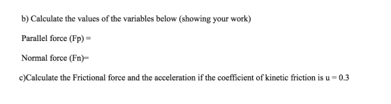 b) Calculate the values of the variables below (showing your work) Parallel force (Fp)- Normal force (Fn)- c)Calculate the Frictional force and the acceleration if the coefficient of kinetic friction is u- 0.3