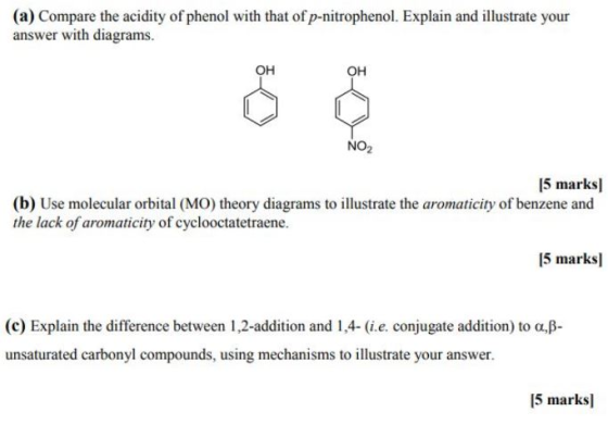 (a) Compare the acidity of phenol with that of p-nitrophenol. Explain and illustrate your answer with diagrams. OH OH NO2 5 marksl (b) Use molecular orbital (MO) theory diagrams to illustrate the aromaticity of benzene and the lack of aromaticity of cyclooctatetraene. 15 marksl (c) Explain the difference between 1,2-addition and 1.4-(ie, conjugate addition) to α,β- unsaturated carbonyl compounds, using mechanisms to illustrate your answer. 5 marks