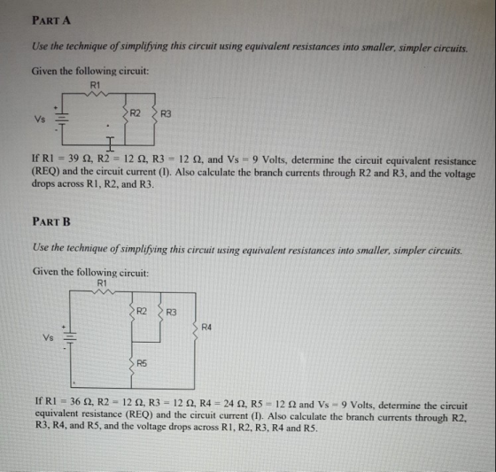 PART A Use the technique o simplifying his circat using equivalent resistances into smaller, simpler circuits. Given the following circuit: R1 If Ri . 39 Ω, R2 12 Ω, R3 12 Ω, and Vs 9 Volts, determine the circuit equivalent resistance (REQ) and the circuit current (I). Also calculate the branch currents through R2 and R3, and the voltage drops across RI, R2, and R3. PART B Use the technique of simplifýying this circut using equivalent resistances into smaller, simpler circuits. Given the following circuit: R1 R2 R3 R4 R5 If RI-36 Ω, R2-12 Ω, R3-12 Ω, R4 24 Ω, R5-| 2 Ω and Vs 9 Volts, determine the circuit equivalent resistance (REQ) and the circuit current (1). Also calculate the branch currents through R2, R3, R4, and R5, and the voltage drops across R1, R2, R3, R4 and R5.