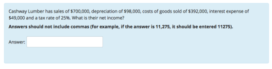 Cashway Lumber has sales of $700,000, depreciation of $98,000, costs of goods sold of $392,000, interest expense of $49,000 and a tax rate of 25%, what is their net income? Answers should not include commas (for example, if the answer is 11,275, it should be entered 11275). Answer: