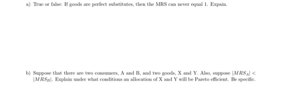 a) True or false: If goods are perfect substitutes, then the MRS can never equal 1. Expain. b) Suppose that there are two con
