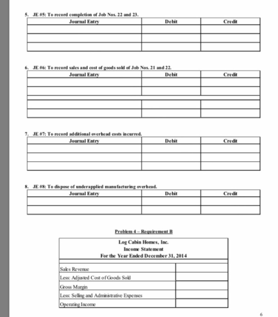 JE #5: To record comp on of Job Nos, 22 and 23 Journal Entry Debit Credit JE #6: To record sales and cost of goods sold of Job Nos. 21 and 22 of Journal Entry Debit Credit 7, JE #7: To record additional overhead costs incurred. Journal Entry Debit Credit 8, JE #8: To dis pone of undera led manufacturing overhead. Journal Entry Debit Credit Log Cabin Homes, Inc. Income State ment For the Year Ended December 31, 2014 Sales Revenue Less: Adjusted Cost of Goods Sok Gross M Less: and Adminstrative E ng Income