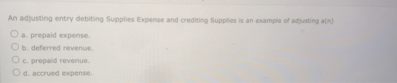 An adjusting entry debiting Supplies Expense and crediting Supplies is an example of adjusting an) a. prepaid expense. O b. d