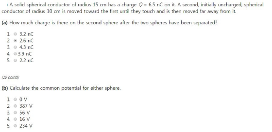A solid spherical conductor of radius 15 cm has a charge Q 6.5 nC on it. A second, initially uncharged, spherical conductor of radius 10 cm is moved toward the first until they touch and is then moved far away from it (a) How much charge is there on the second sphere after the two spheres have been separated? 1. 3.2 nC 2. 2.6 nC 3. 4.3 nC 4, 03.9 nC 5, 2.2 nC 1o points (b) Calculate the common potential for either sphere. 2. 387 V 3. O 56 V 4. 16 V 5. 234 V