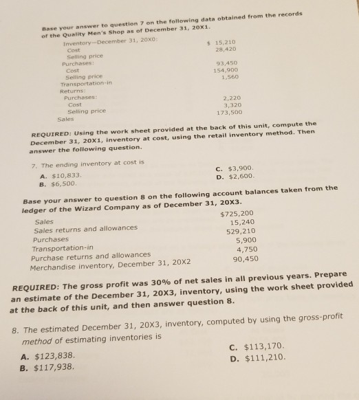 r answer to question 7 on the following data obtained from the records Base your of the Quality Mens Shop as of December 31, 20x1 Inventory-December 31, 20x0 s 15,210 28,420 Cost Selling price Cost Seling price Purchases: 93,450 154,900 1,560 Returns Purchases Cost Selling price 2,220 3,320 173,500 Sales REQUIRED: Using the work sheet provided at the back of this unit, compute the December 31, 20x1, inventory at cost, using the retail inventory method. Then answer the following question 7-The ending inventory at cost is A. $10,833, B. $6,500 C. $3,900 D. $2,600 Base your answer to question 8 on the following account balances taken from the ledger of the Wizard Company as of December 31, 20X3 Sales Sales returns and allowances Purchases Transportation-irn Purchase returns and allowances $725,200 15,240 529,210 5,900 4,750 90,450 Merchandise inventory, December 31, 20x2 REQUIRED: The gross profit was 30% of net sales in all previous years. Prepare an estimate of the December 31, 20X3, inventory, using the work sheet provided at the back of this unit, and then answer question 8 8. The estimated December 31, 20X3, inventory, computed by using the gross-profit method of estimating inventories is A. $123,838 B. $117,938 C. $113,170 D. $111,210