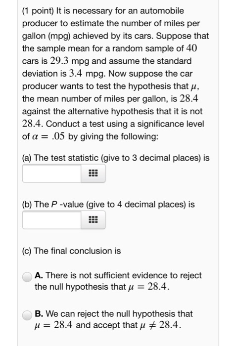 (1 point) It is necessary for an automobile producer to estimate the number of miles per gallon (mpg) achieved by its cars. Suppose that the sample mean for a random sample of 40 cars is 29.3 mpg and assume the standard deviation is 3.4 mpg. Now suppose the car producer wants to test the hypothesis that u, the mean number of miles per gallon, is 28.4 against the alternative hypothesis that it is not 28.4. Conduct a test using a significance level of a .05 by giving the following: (a) The test statistic (give to 3 decimal places) is (b) The P -value (give to 4 decimal places) is (c) The final conclusion is A. There is not sufficient evidence to reject the null hypothesis that 28.4 B. We can reject the null hypothesis that μ 28.4 and accept that μ 28.4.