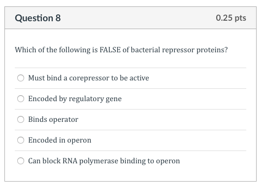 Question 8 0.25 pts Which of the following is FALSE of bacterial repressor proteins? O Must bind a corepressor to be active O Encoded by regulatory gene Binds operator O Encoded in operon O can block RNA polymerase binding to operon