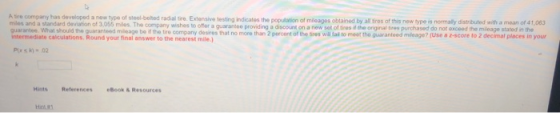 miles and a standard deviation of 3.055 miles. The company wishes to offer guarantee. What should the guaranteed mileage bo if the tire re company has developed a new type of steal-boted radial fre. Extensive lesting indicates the population of mioagos obtained by all sros of this new type is normaly distributed with a mean of 41,063 company desires that no more than 2 percent of the tires will lai to moot the guarantoed mleage? (Use a e-score to 2 decimal places in your a guaramee providing a discount on a new set of tires the orginal tires purchased do not oxceed the mleage stated in the Harts References ย600k&R..ources