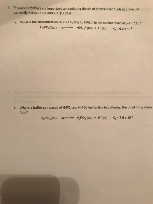3. Phosphate buffers are important to regulating the pH of intracellular fluids at pH values generally between 7.1 and 7.2. (12 pts) a. What is the concentration ratio of HPO; to HPO. in intracellular fluid at pH 7.15? H2Pos(ag)HPO, (aq)(aq) K, - 62 x 10 b. Why is a buffer composed of HaPOs and H2PO ineffective in buffering the pH of intracellular fluid? H,PO4(aq)H2PO(aq)+H(aq) K-7.5 x 103
