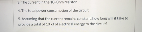 3. The current in the 10-Ohm resistor 4. The total power consumption of the circuit 5. Assuming that the current remains cons