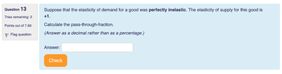 Question 13 Tries remaining: 2 Points out of 7.60 Suppose that the elasticity of demand for a good was perfectly inelastic. The elasticity of supply for this good is Calculate the pass-through-fraction. Flag question (Answer as a decimal rather than as a percentage,) Answer: Check