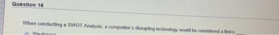 Question 16 When conducting a SWOT Analysis, a competitors disrupting technology would be considered a firms