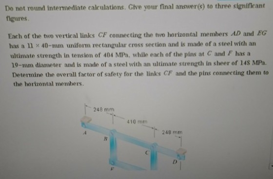 Do not round intermediate calculations. Give your final answer(s) to three significant figures Each of the two vertical links CF connecting the two horizontal members AD and EG has a 40-mm uniform rectangular cross section and is made of a steel with an ultimate strength in tension of 404 MPa, while each of the pins at C and F has a 10-mm diameter and is made of a steel with an ultimate strength in sheer of 14S MPa. Determine the overall factor of safety for the links CF and the pins connecting them to the horizontal members. 248 mm 410 mm 248 mm
