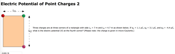 Electric Potential of Point Charges 2 Three charges are at three corners of a rectangle with side L1-7 m and L2-4.7 m as shown below. If q1-1.1 uC, q2-3.1 yC, and q3-4.4 HC, 42 what is the electric potential (V) at the fourth corner? (Please note: the charge is given in micro-Coulomb.) 5.92E-19