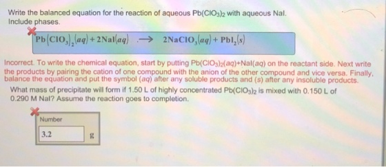 Write the balanced equation for the reaction of aqueous Pb(CIO3)2 with aqueous Nal. Include phases. Ph(CIO),(aq)+2Nal(aq) → 2NaCIO3(aq)+PbI2(s) Incorrect. To write the chemical equation, start by putting Pb(CIO3)2(aq)+Nal(aq) on the reactant side. Next write the products by pairing the cation of one compound with the anion of the other compound and vice versa. Finally thes What mass of precipitate will form if 1.50 L of highly concentrated Pb(CIO3)2 is mixed with 0.150 L of 0.290 M Nal? Assume the reaction goes to completion. Number 3.2