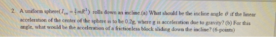 2. A uniform sphere( Ice = {mR) rolls down an incline. (a) What should be the incline angle 8 if the linear acceleration of t