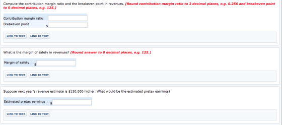 Compute the contribution margin ratio and the breakeven point in revenues. (Round contribution margin ratio to 3 decimal places, e.g. 0.256 and breakeven point to 0 decimal places, e.g. 125.) Contribution margin ratio Breakeven point LINK TO TEXT LINK TO TEXT What is the margin of safety in revenues? (Round answer to 0 decimal places, e.g. 125.) Margin of safety s LINK TO TEXT LINK TO TEXT Suppose next years revenue estimate is $150,000 higher. What would be the estimated pretax earnings? Estimated pretax earnings LINK TO TEXT LINK TO TEXT