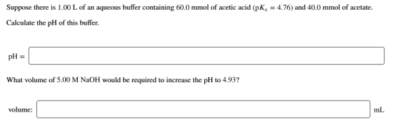 Suppose there is 1.00 L of an aqueous buffer containing 60.0 mmol of acetic acid (pK = 4.76) and 40.0 mmol of acetate. Calcul
