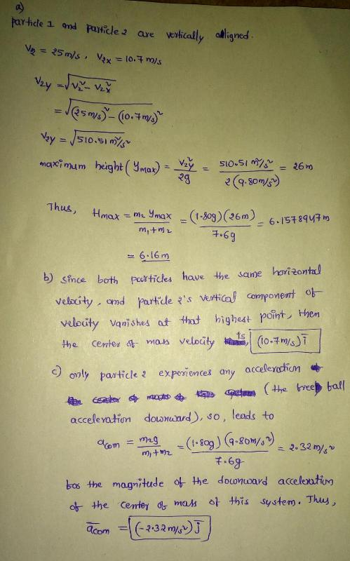 veikcally aligned maximum height(ynta)--yer- so-Simo-26m 2380/ 6.16m b) since bothrurtickes have the sane hovi2ontad veleity vanshe the certes g-maes 4 at tht highest point, Hen velocity dai,!(!04m/s)! c) on only particle experientes any acceleyactiom acceleation downand), so, leads to (1.fce)(9.gomsy)~ 2.32% ชา 千-68 bos the magnitude o the douwnoard acceleoutin ot. the cerrey or mas 아 this system . Thus,