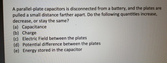 A parallel-plate capacitors is disconnected from a battery, and the plates are pulled a small distance farther apart. Do the