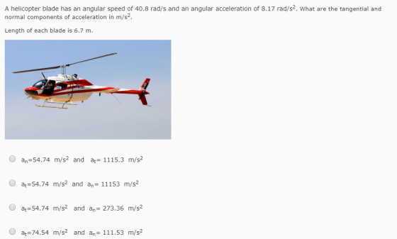 A helicopter blade has an angular speed of 40.8 rad/s and an angular acceleration of 8.17 rad/s2. What are the tangential and normal components of acceleration in m/s Length of each blade is 6.7 m. O an-54.74 m/s2 and a 1115.3 m/s2 O a 54.74 m/s2 and an- 11153 m/s2 O at 54.74 m/s2 and an 273.36 m/s2 O at 74.54 m/s2 and an 111.53 m/s2
