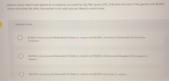 Maxies Game World sold games to a customer on credit for $2,700, terms 2/10,n/30 and the cost of the games was $1,800. When