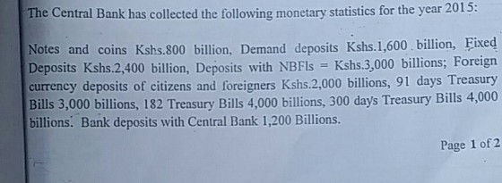 The Central Bank has collected the following monetary statistics for the year 2015: Notes and coins Kshs.800 billion, Demand deposits Kshs.1,600.billion, Fixed Deposits Kshs.2,400 billion, Deposits with NBFIs Kshs.3,000 billions; Foreign currency deposits of citizens and foreigners Kshs.2,000 billions, 91 days Treasury Bills 3,000 billions, 182 Treasury Bills 4,000 billions, 300 days Treasury Bills 4,000 billions. Bank deposits with Central Bank 1,200 Billions. Page 1 of 2