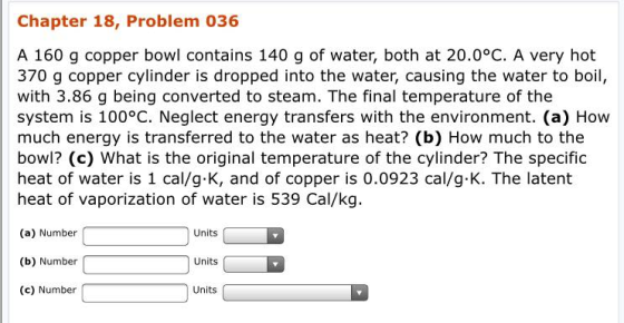Chapter 18, Problem 036 A 160 g copper bowl contains 140 g of water, both at 20.0°C. A very hot 370 g copper cylinder is dropped into the water, causing the water to boil, with 3.86 g being converted to steam. The final temperature of the system is 100°C. Neglect energy transfers with the environment. (a) How much energy is transferred to the water as heat? (b) How much to the bowl? (c) What is the original temperature of the cylinder? The specific heat of water is 1 cal/g.K, and of copper is 0.0923 cal/g K. The latent heat of vaporization of water is 539 Cal/kg. (a) Number Units (b) Number ( Units (c) Number Units
