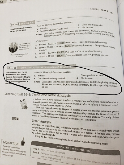 84 Learning Urat 16- Gross profit from sales. Net income. Quiz e. LU 16-2 PRSTICE Or d. a. Net sales b. Cost of merchandise (goods) sold Given: Gross sales, $35,000, sales returns and allowances s Quls to From the following information, calculate to Compiate this Practice see how you are doing $6,000, net purchases, $7,000,ending inventory, 5,500opratinning Solutions Sales returns and allow n + Net purchases -Endng For ete a. S35 000-53 000-$32.000 (Gross sales -м, no $6,000+$7.000-$5,500 $7.500 (Beginning inventory Net c. S32.000-$7,500=$24.500 oet sales-cost ofmerchandise sold, d. $24,500-$7,900 $16,600 (Gross profit from sales - Operating ex inventory ono- heeve soL EXTRA PRACTICE QUIZ WITH LU 16-2a Nood more practice? Try thls From the following information, calculate: Extra Peactice Quiz (check tgures in the Intenactive Chapter b. Cost of merchandise (goods) sold Organinen). Worked out Solutions c. d. Gross profit from sales Net income a. Net sales ound i Appendix B at Given: Gross sales, $36,000, sales returns and allowances, $2,800; beginning inventorv ss,900; net purchases, $6,800, ending inventory, $5,200, operating expenses, $8,100. Learning Unit 16-3: Trena and Raito Analysis A balance sheet is like a snapshot. It reflects a companys or individuals financial position at a specific point in time. An income statement is like a video. It reflects a companys or indi- viduals profitability over an interval of time. Now that you understand the purpose of balance sheets and income statements, you are ready to study how experts look for various trends as they analyze the financial reports of companies. This learning unit discusses trend analysis and ratio analysis. The study ot trends is valuable to businesses, financial institutions, and consumers. these LO Trend Analysis Many tools are available to analyze financial reports. When data cover several years, we can analyze changes that occur by expressing each number as a percent of the base year. The base year is a past period of time that we use to compare sales, profits, and so on, with other years. We call this trend analysis. Using the data below, we complete a trend analysis with the following steps: MONEY tips Check out Finencial Peace University ot www.davesamsey.com for some excelent personal finance training and tips COMPLETING A TREND ANALYSIS Step 1, Sciect the base year (100% Step 2. Express each amount as a percent of the ba nearest whole percent) se year amount (rounded to the