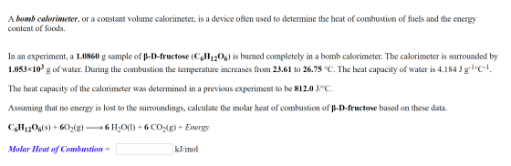 A bomb calorimeter, or a constant volume calorimeter, is a device often used to determine the heat of combustion of fuels and
