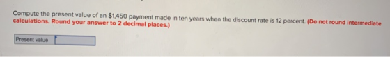 Compute the present value of an $1,450 payment made in ten years when the discount rate is 12 percent. (Do not round intermed