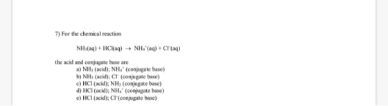 7) For the chemical reaction NH3(aq) + HCl(aq) → NH- (aq) + CH(aq) the acid and conjugate buse are a) NH3 (acid); NHÀ (Conjug